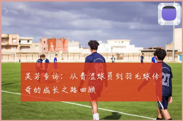 吴芳专访：从青涩球员到羽毛球传奇的成长之路回顾