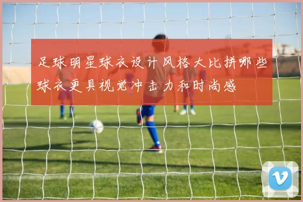 足球明星球衣设计风格大比拼哪些球衣更具视觉冲击力和时尚感