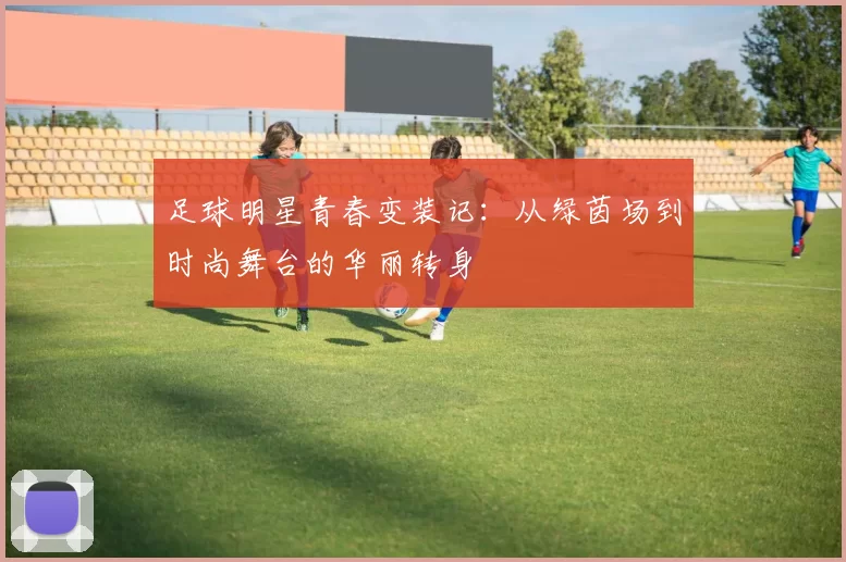 足球明星青春变装记：从绿茵场到时尚舞台的华丽转身