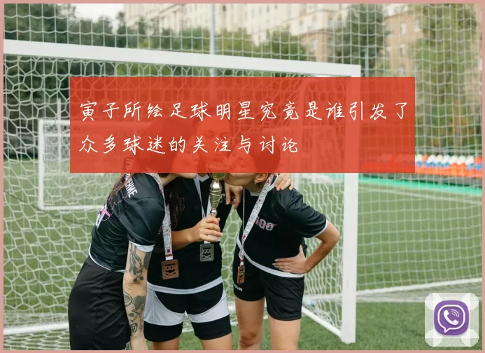 寅子所绘足球明星究竟是谁引发了众多球迷的关注与讨论