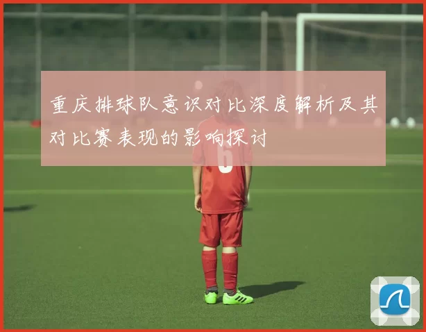 重庆排球队意识对比深度解析及其对比赛表现的影响探讨