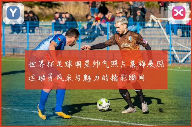 世界杯足球明星帅气照片集锦展现运动员风采与魅力的精彩瞬间