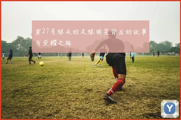 穿27号球衣的足球明星背后的故事与荣耀之路