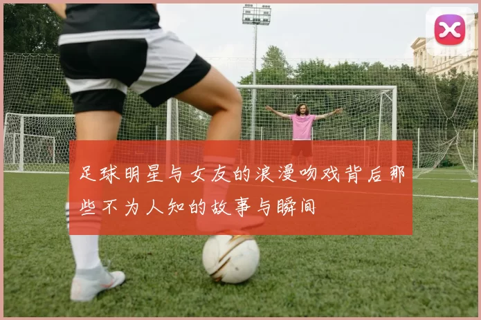 足球明星与女友的浪漫吻戏背后那些不为人知的故事与瞬间