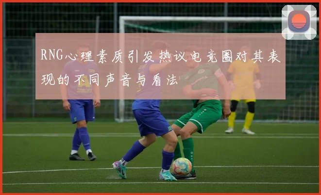 RNG心理素质引发热议电竞圈对其表现的不同声音与看法