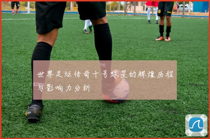 世界足坛传奇十号球星的辉煌历程与影响力分析