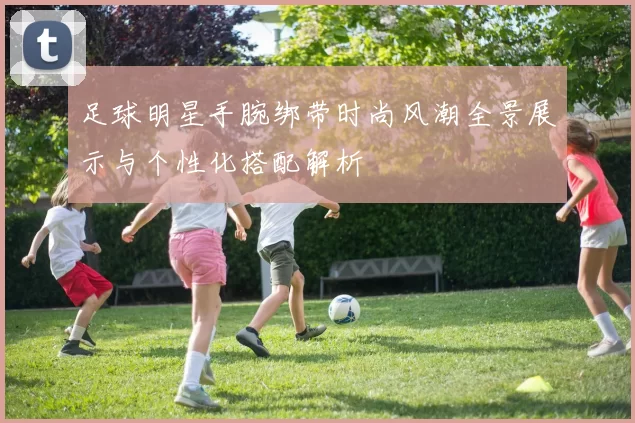 足球明星手腕绑带时尚风潮全景展示与个性化搭配解析
