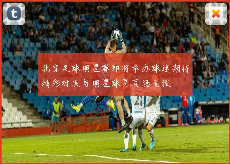 北京足球明星赛即将举办球迷期待精彩对决与明星球员同场竞技
