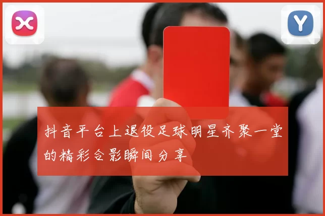 抖音平台上退役足球明星齐聚一堂的精彩合影瞬间分享