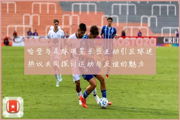 哈登与足球明星亲密互动引发球迷热议共同探讨运动与友谊的魅力