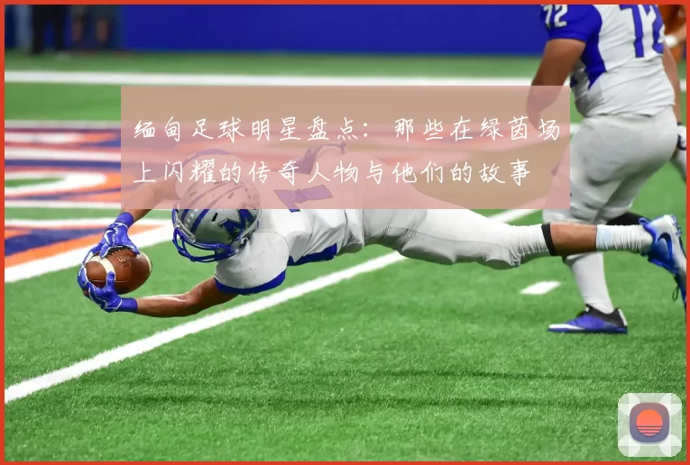 缅甸足球明星盘点：那些在绿茵场上闪耀的传奇人物与他们的故事
