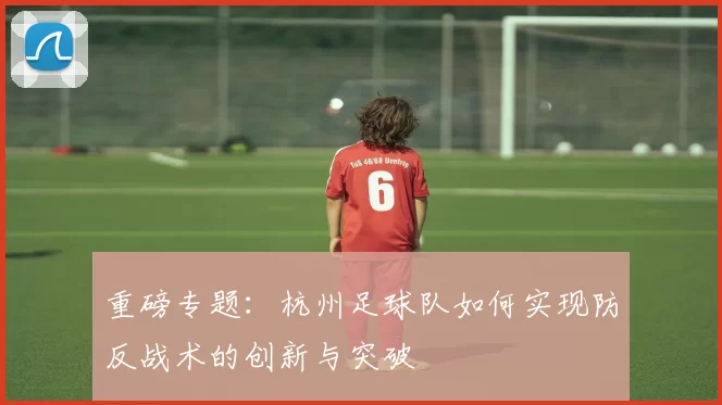 重磅专题：杭州足球队如何实现防反战术的创新与突破