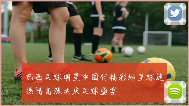 巴西足球明星中国行精彩纷呈球迷热情高涨共庆足球盛宴