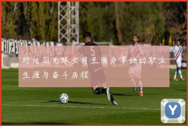 对话羽毛球女将王丽分享她的职业生涯与奋斗历程