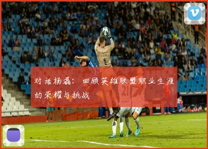 对话杨磊：回顾英雄联盟职业生涯的荣耀与挑战