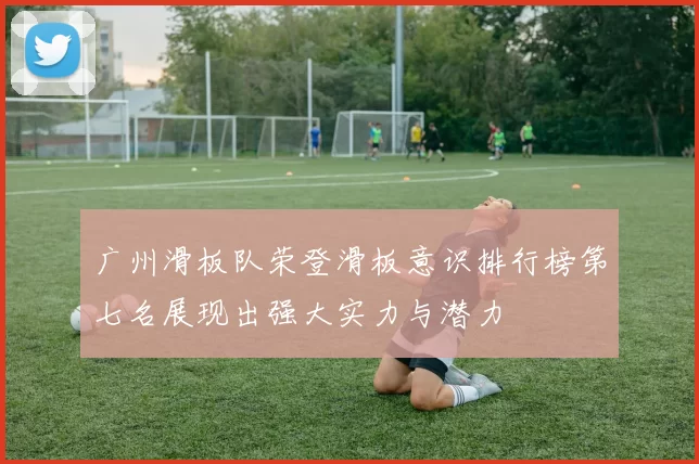 广州滑板队荣登滑板意识排行榜第七名展现出强大实力与潜力