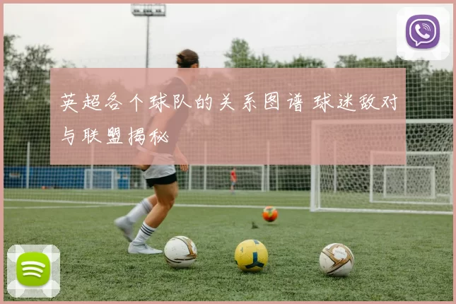 英超各个球队的关系图谱 球迷敌对与联盟揭秘