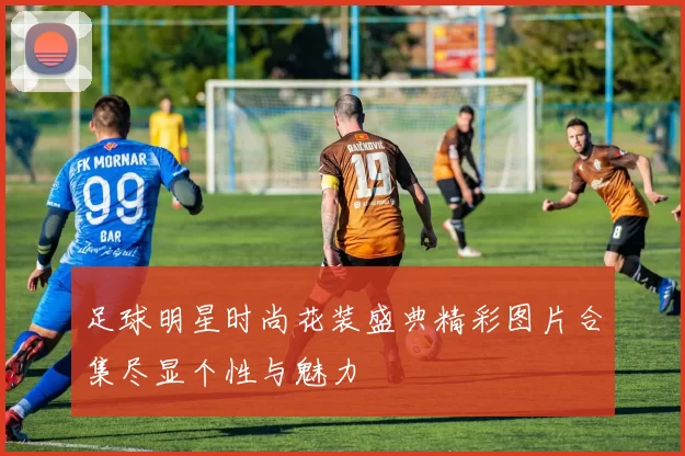 足球明星时尚花装盛典精彩图片合集尽显个性与魅力
