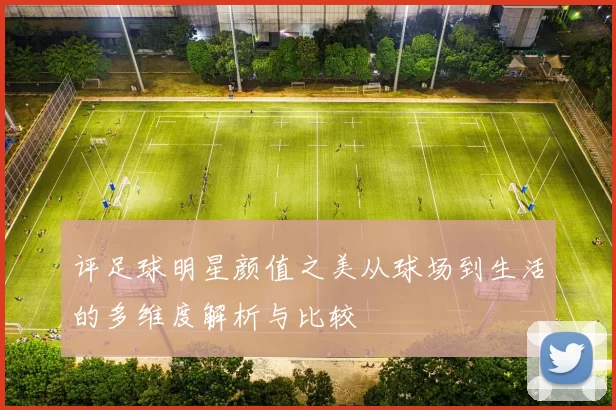评足球明星颜值之美从球场到生活的多维度解析与比较