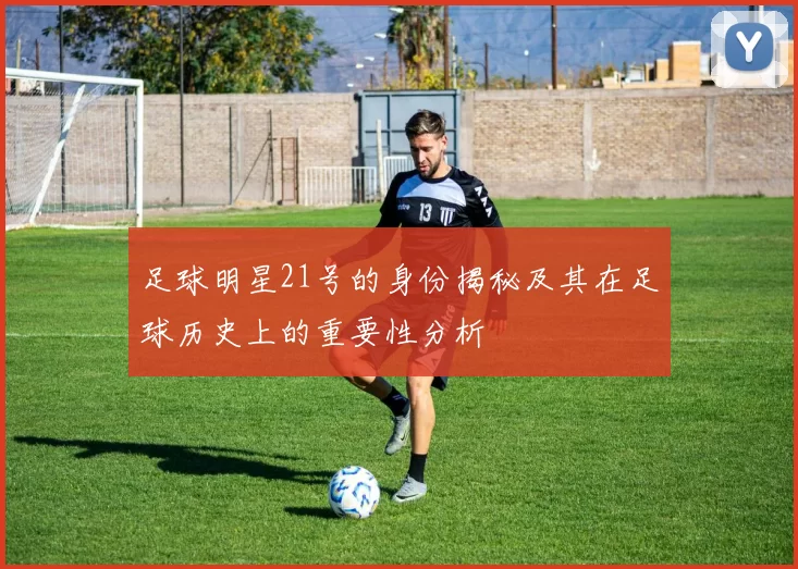 足球明星21号的身份揭秘及其在足球历史上的重要性分析