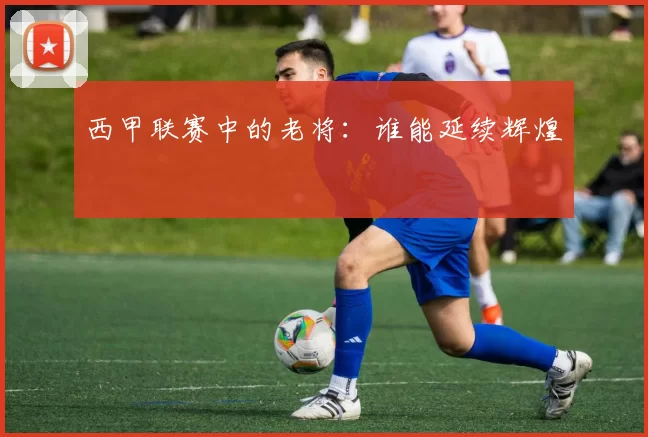 西甲联赛中的老将：谁能延续辉煌