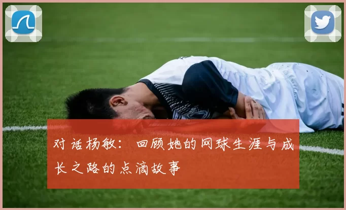 对话杨敏：回顾她的网球生涯与成长之路的点滴故事