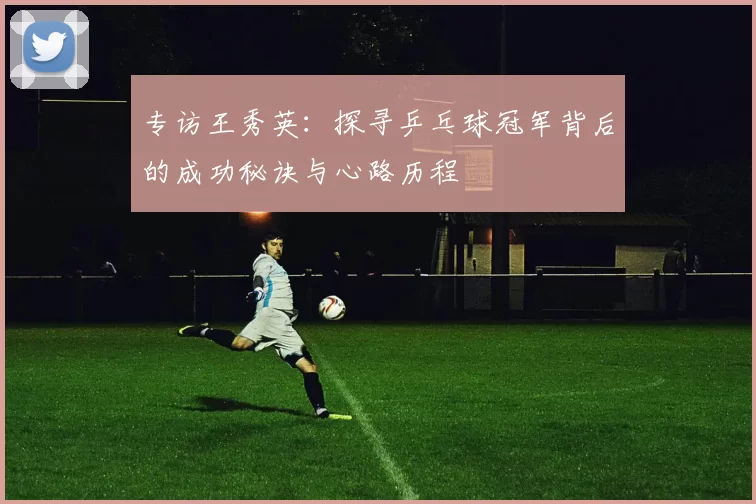 专访王秀英：探寻乒乓球冠军背后的成功秘诀与心路历程