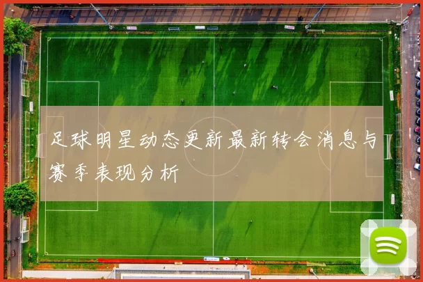 足球明星动态更新最新转会消息与赛季表现分析