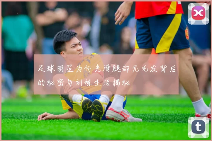 足球明星为何光滑腿部无毛发背后的秘密与训练生活揭秘