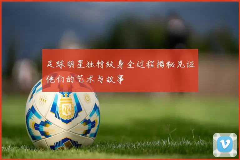 足球明星独特纹身全过程揭秘见证他们的艺术与故事