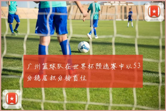 广州篮球队在世界杯预选赛中以53分稳居积分榜首位