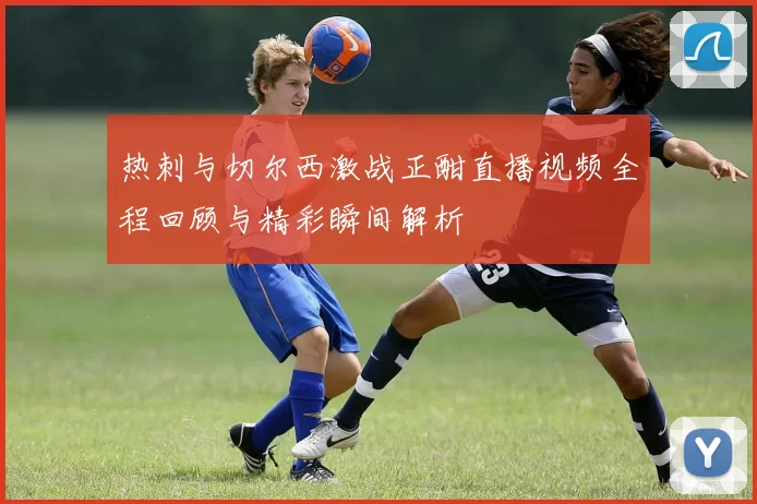 热刺与切尔西激战正酣直播视频全程回顾与精彩瞬间解析