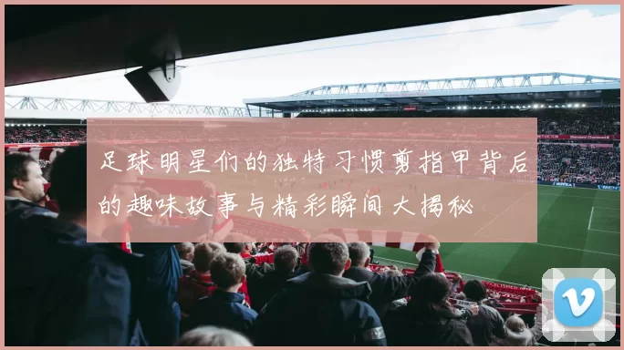 足球明星们的独特习惯剪指甲背后的趣味故事与精彩瞬间大揭秘
