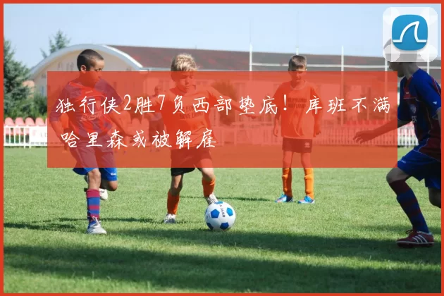 独行侠2胜7负西部垫底！库班不满 哈里森或被解雇