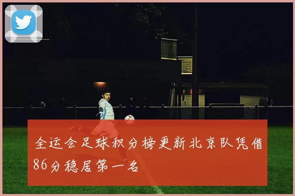 全运会足球积分榜更新北京队凭借86分稳居第一名
