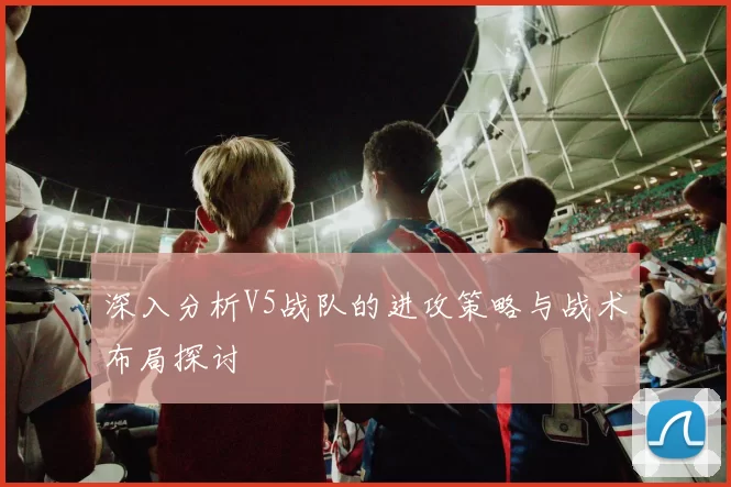 深入分析V5战队的进攻策略与战术布局探讨